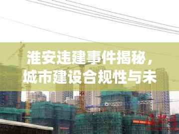淮安违建事件揭秘,城市建设合规性与未来展望