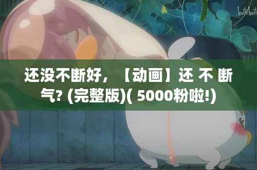 还没不断好,【动画】还 不 断 气? (完整版)( 5000粉啦!)