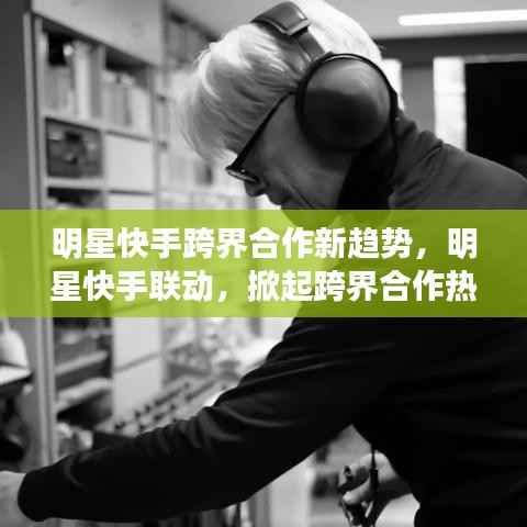 明星快手跨界合作新趋势，明星快手联动，掀起跨界合作热潮