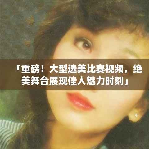 「重磅!大型选美比赛视频,绝美舞台展现佳人魅力时刻」