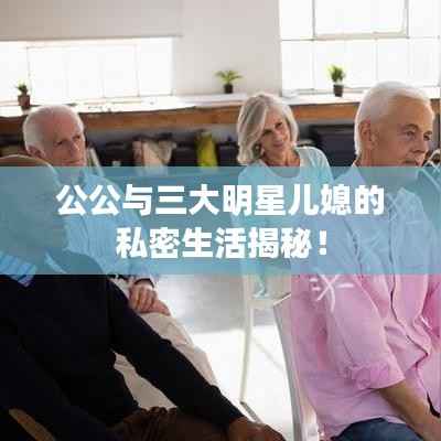 公公与三大明星儿媳的私密生活揭秘！